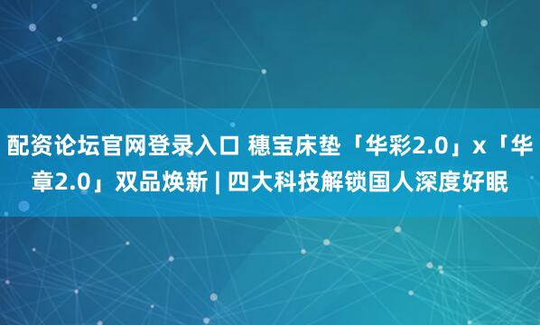 配资论坛官网登录入口 穗宝床垫「华彩2.0」x「华章2.0」双品焕新 | 四大科技解锁国人深度好眠