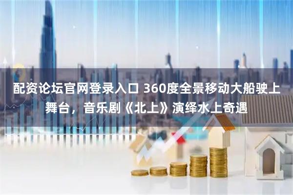 配资论坛官网登录入口 360度全景移动大船驶上舞台，音乐剧《北上》演绎水上奇遇