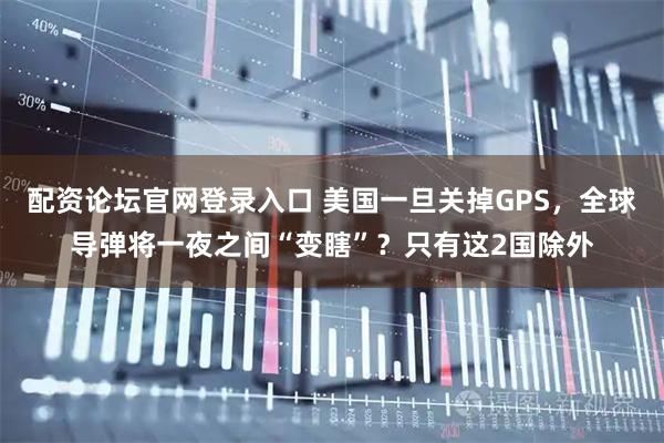 配资论坛官网登录入口 美国一旦关掉GPS，全球导弹将一夜之间“变瞎”？只有这2国除外