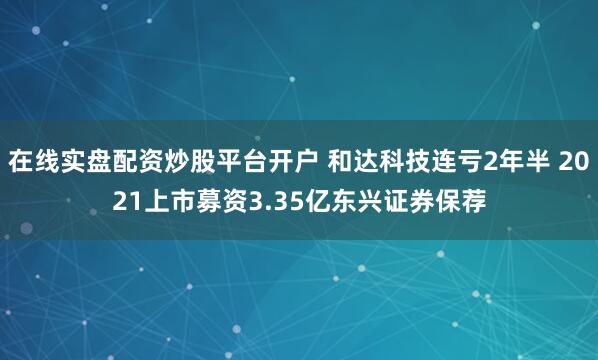 在线实盘配资炒股平台开户 和达科技连亏2年半 2021上市募资3.35亿东兴证券保荐