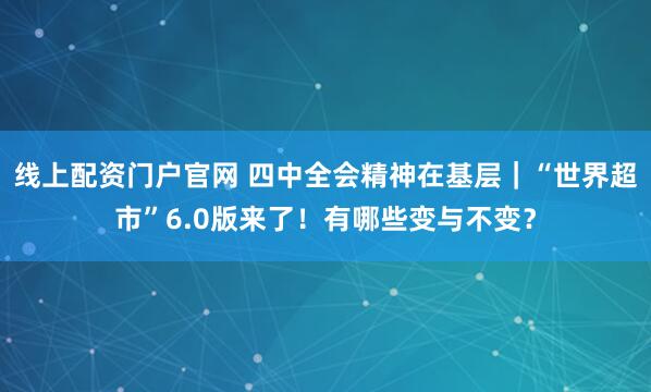 线上配资门户官网 四中全会精神在基层｜“世界超市”6.0版来了！有哪些变与不变？