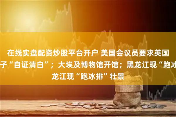 在线实盘配资炒股平台开户 美国会议员要求英国安德鲁王子“自证清白”；大埃及博物馆开馆；黑龙江现“跑冰排”壮景