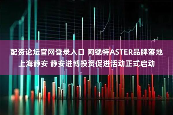 配资论坛官网登录入口 阿锶特ASTER品牌落地上海静安 静安进博投资促进活动正式启动