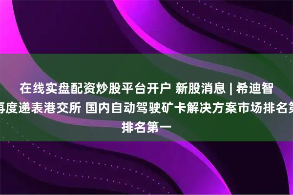 在线实盘配资炒股平台开户 新股消息 | 希迪智驾再度递表港交所 国内自动驾驶矿卡解决方案市场排名第一