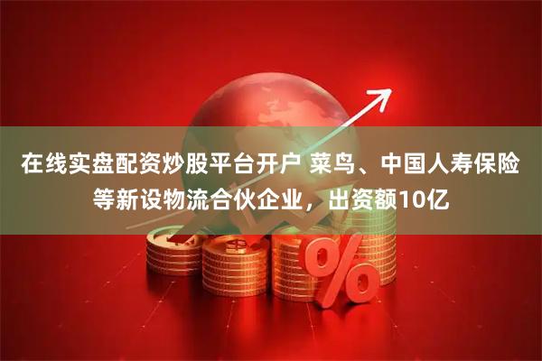 在线实盘配资炒股平台开户 菜鸟、中国人寿保险等新设物流合伙企业，出资额10亿