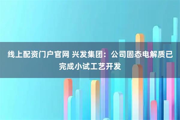线上配资门户官网 兴发集团：公司固态电解质已完成小试工艺开发
