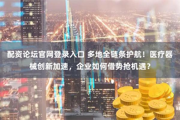 配资论坛官网登录入口 多地全链条护航！医疗器械创新加速，企业如何借势抢机遇？