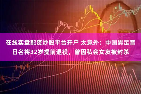 在线实盘配资炒股平台开户 太意外：中国男足昔日名将32岁提前退役，曾因私会女友被封杀