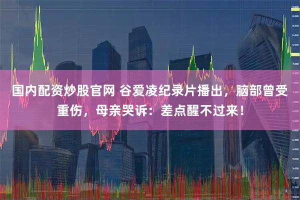 国内配资炒股官网 谷爱凌纪录片播出，脑部曾受重伤，母亲哭诉：差点醒不过来！