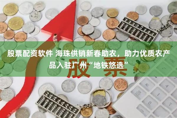 股票配资软件 海珠供销新春助农，助力优质农产品入驻广州“地铁悠选”