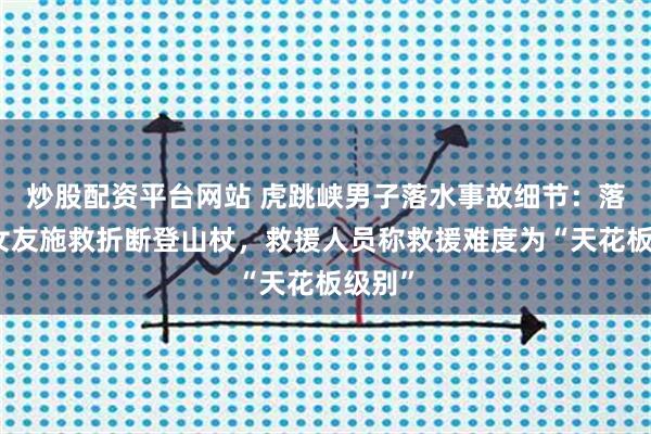 炒股配资平台网站 虎跳峡男子落水事故细节：落水后女友施救折断登山杖，救援人员称救援难度为“天花板级别”
