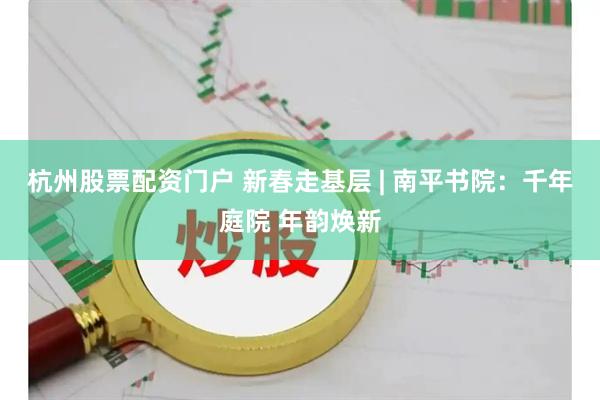 杭州股票配资门户 新春走基层 | 南平书院：千年庭院 年韵焕新