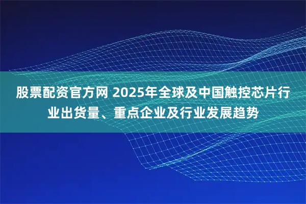 股票配资官方网 2025年全球及中国触控芯片行业出货量、重点企业及行业发展趋势