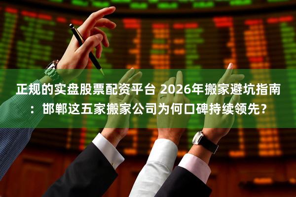 正规的实盘股票配资平台 2026年搬家避坑指南：邯郸这五家搬家公司为何口碑持续领先？