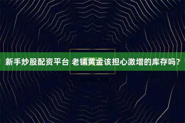 新手炒股配资平台 老铺黄金该担心激增的库存吗？