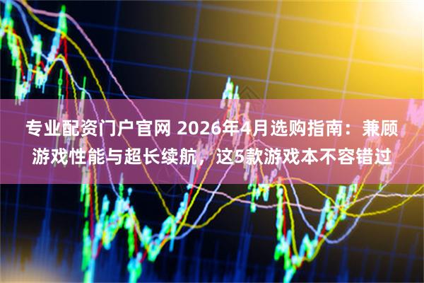 专业配资门户官网 2026年4月选购指南：兼顾游戏性能与超长续航，这5款游戏本不容错过