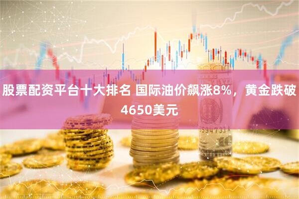 股票配资平台十大排名 国际油价飙涨8%，黄金跌破4650美元