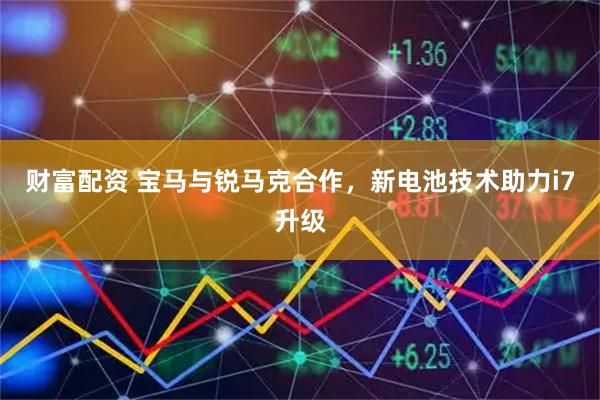 财富配资 宝马与锐马克合作，新电池技术助力i7升级