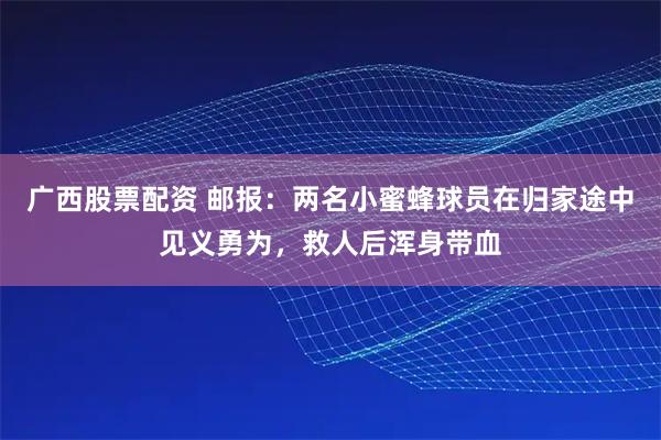 广西股票配资 邮报：两名小蜜蜂球员在归家途中见义勇为，救人后浑身带血