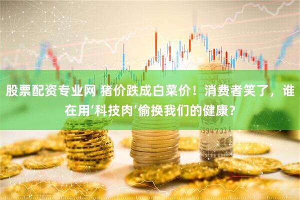 股票配资专业网 猪价跌成白菜价！消费者笑了，谁在用‘科技肉’偷换我们的健康？