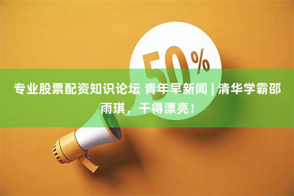 专业股票配资知识论坛 青年早新闻 | 清华学霸邵雨琪，干得漂亮！