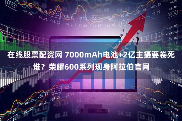 在线股票配资网 7000mAh电池+2亿主摄要卷死谁？荣耀600系列现身阿拉伯官网