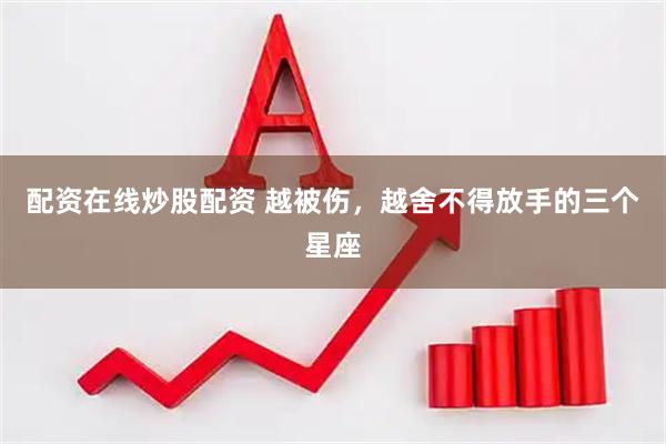 配资在线炒股配资 越被伤，越舍不得放手的三个星座