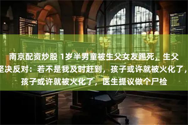 南京配资炒股 1岁半男童被生父女友踢死，生父出具谅解书，生母坚决反对：若不是我及时赶到，孩子或许就被火化了，医生提议做个尸检