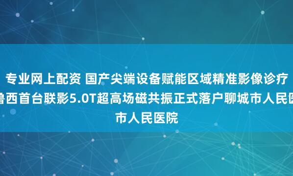 专业网上配资 国产尖端设备赋能区域精准影像诊疗！鲁西首台联影5.0T超高场磁共振正式落户聊城市人民医院