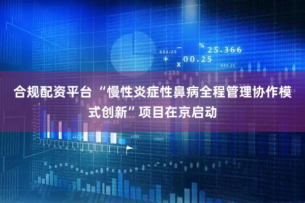 合规配资平台 “慢性炎症性鼻病全程管理协作模式创新”项目在京启动