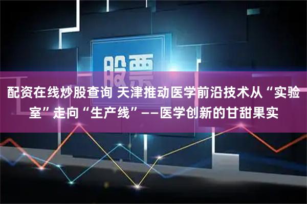 配资在线炒股查询 天津推动医学前沿技术从“实验室”走向“生产线”——医学创新的甘甜果实