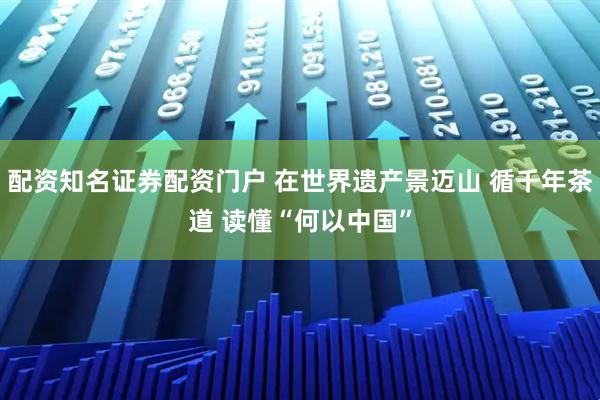 配资知名证券配资门户 在世界遗产景迈山 循千年茶道 读懂“何以中国”